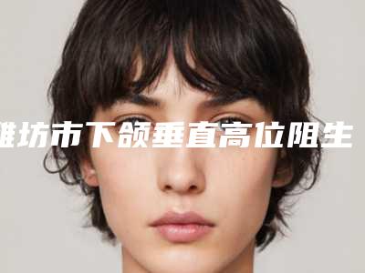 潍坊市下颌垂直高位阻生智齿医生在榜名单权威上线-潍坊市朱洪涛口腔医生