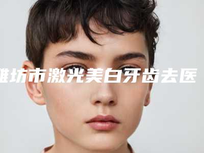 潍坊市激光美白牙齿去医生上榜清单前十强名单换新啦-潍坊市激光美白牙齿去口腔医生