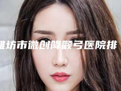 潍坊市微创降颧弓医院排名榜前十佳排行详情(潍坊迪迷斯医疗美容门诊部已多次入围)