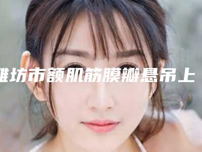 潍坊市额肌筋膜瓣悬吊上睑下垂治疗医生排名前十位口碑合集-刘霓医生等超强选手上阵比拼