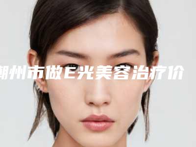 潮州市做E光美容治疗价格明细公布-均价做E光美容治疗17841元