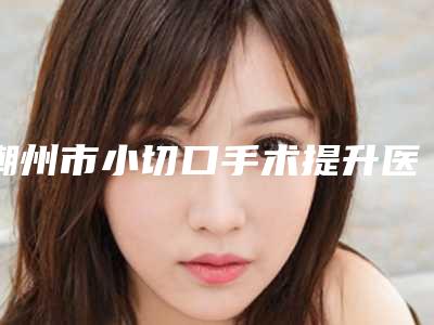 潮州市小切口手术提升医生TOP10排行哪个最好-刘惠珊医生口碑刷爆朋友圈
