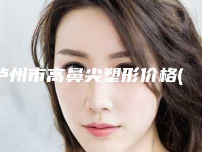 泸州市高鼻尖塑形价格(价目)2025新版本(泸州市高鼻尖塑形手术费会花多少)