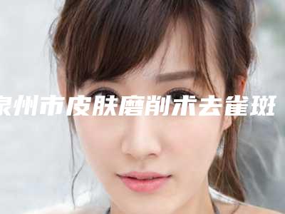 泉州市皮肤磨削术去雀斑医院口碑排行榜前十位榜单详解(泉州市皮肤磨削术去雀斑整形医院)