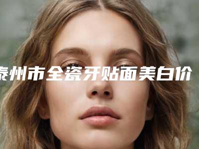 泰州市全瓷牙贴面美白价格表全方位对比-泰州市全瓷牙贴面美白价格