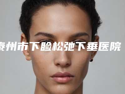 泰州市下睑松弛下垂医院在榜清单新版一览(泰州市下睑松弛下垂整形医院)
