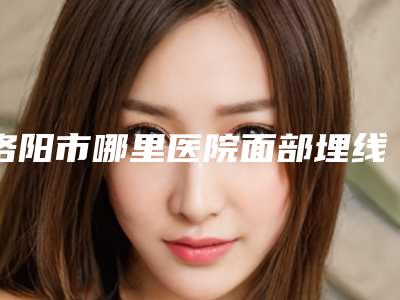 洛阳市哪里医院面部埋线好-洛阳平民医院医疗美容整形中心口碑行情一览