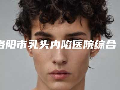 洛阳市乳头内陷医院综合实力十强排名榜名单有变化(洛阳市乳头内陷整形医院)