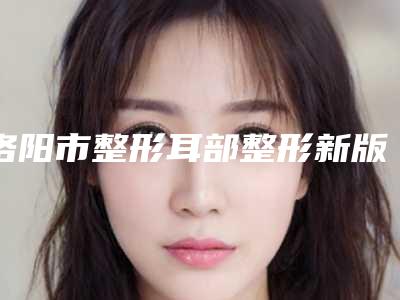 洛阳市整形耳部整形新版价格表热度曝光-洛阳市整形耳部整形手术需要价格贵吗