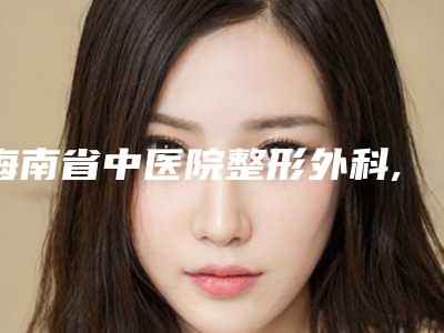 海南省中医院整形外科,海南医学院第二附属医院整形美容外科地址在哪收费价格表