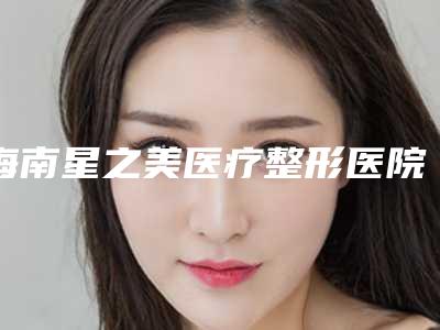 海南星之美医疗整形医院,海口韩国汉阳(韩漾)美容诊所哪家便宜又好
