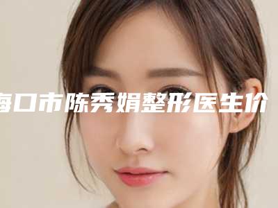 海口市陈秀娟整形医生价格(价目)表全新曝光出炉