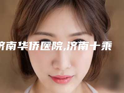 济南华侨医院,济南十乘十医疗美容有限公司槐荫十乘十医疗美容诊所口碑严选都是实力派