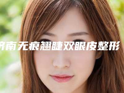 济南无痕翘睫双眼皮整形医院前八强排行,济南美辰整形美容诊所领先榜一