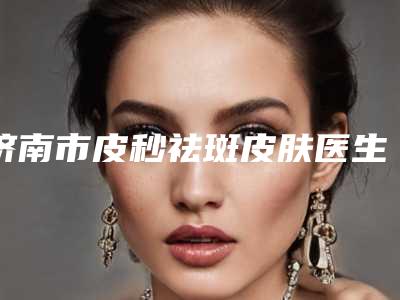 济南市皮秒祛斑皮肤医生哪里好-马志钦整形医生谁技术更厉害