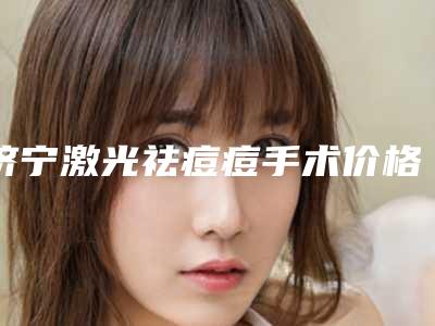 济宁激光祛痘痘手术价格高吗(济宁激光祛痘痘整形费用是多少呢)