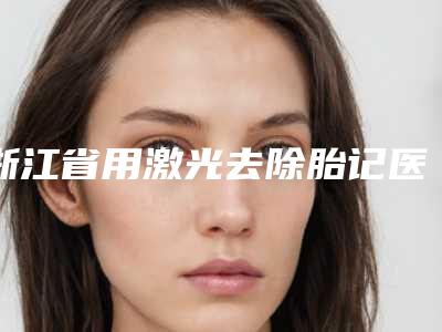 浙江省用激光去除胎记医生排行榜前十年中盘点-张飞琴医生凭借实力稳住榜前三