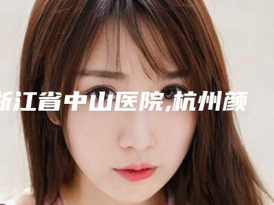 浙江省中山医院,杭州颜术医疗美容(城西店)口碑技术对比出炉