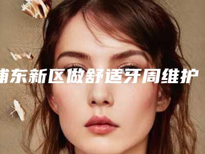 浦东新区做舒适牙周维护的牙科哪家好(上海新浦口腔矫正·种植中心私立医美口碑擅长不同~)