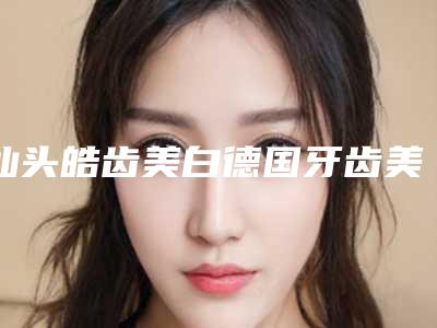 汕头皓齿美白德国牙齿美白技术天然又安全