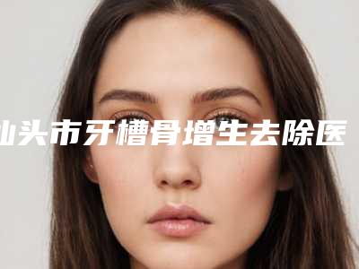 汕头市牙槽骨增生去除医院在榜名单前10名强榜选哪个(汕头市牙槽骨增生去除口腔医院技术是个顶个的好)