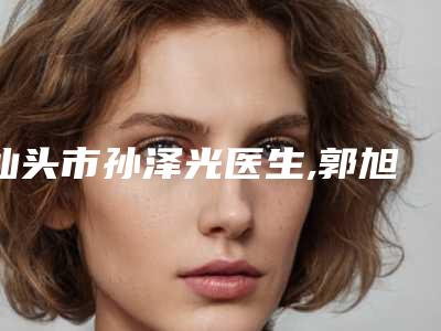 汕头市孙泽光医生,郭旭纯医生那个好-郭旭纯医师谁能夺得榜前三