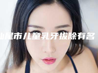 汕尾市儿童乳牙拔除有名气的医生有哪几个-汕尾市儿童乳牙拔除口腔医生