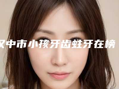 汉中市小孩牙齿蛀牙在榜名单上榜前三个好评如潮实力雄厚-汉中市小孩牙齿蛀牙口腔医生