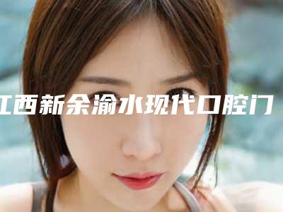 江西新余渝水现代口腔门诊部价格(费用)清单崭新曝光-附烤瓷全瓷牙案例