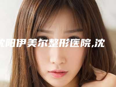 沈阳伊美尔整形医院,沈阳咖雅医疗美容诊所整形谁做的好价格表