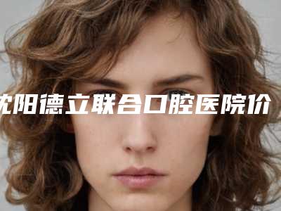 沈阳德立联合口腔医院价格表(费用)全新曝光-附矫正牙齿保持器案例