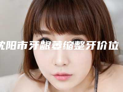 沈阳市牙龈萎缩整牙价位表(信息)查询-沈阳市牙龈萎缩整牙价格