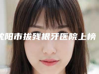沈阳市拔残根牙医院上榜名单综合评定（沈阳市拔残根牙口腔医院口碑价目表出炉）