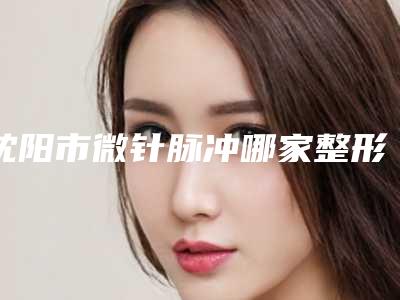 沈阳市微针脉冲哪家整形医院好(沈阳安加医疗美容门诊部你更喜欢哪一家)