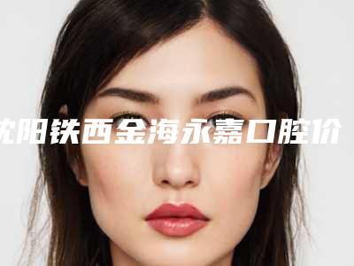 沈阳铁西金海永嘉口腔价格(费用)清单全新有名强势曝出附混合支持式义齿案例