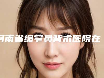 河南省缩窄鼻背术医院在榜清单前十强名单盘点(河南省缩窄鼻背术整形医院)