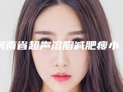 河南省超声溶脂减肥瘦小腿医院的价格(河南省超声溶脂减肥瘦小腿医院上榜名单有那些五大知名医院名单出炉)
