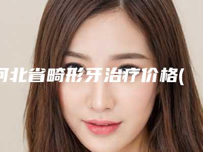 河北省畸形牙治疗价格(价目)表项目情况一览-河北省畸形牙治疗价格