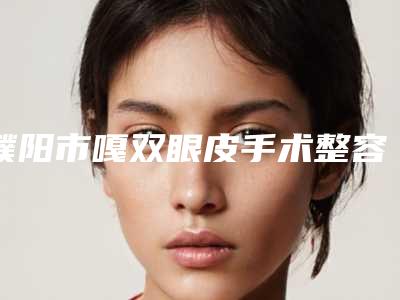 濮阳市嘎双眼皮手术整容医院好的是哪几家-嘎双眼皮手术方法哪种好价格多少钱