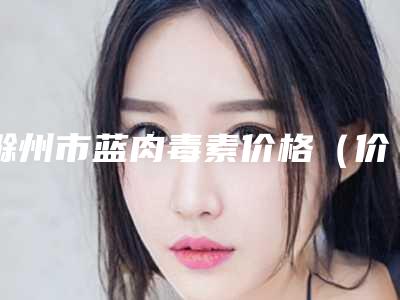 滁州市蓝肉毒素价格(价目)表在线查看-滁州市蓝肉毒素费用是多少呀