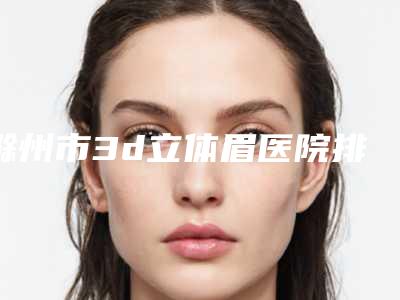 滁州市3d立体眉医院排名榜前十位详情名单盘点-滁州市3d立体眉整形医院