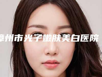 漳州市光子嫩肤美白医院排名榜前十名哪个技术强(漳州市光子嫩肤美白整形医院)
