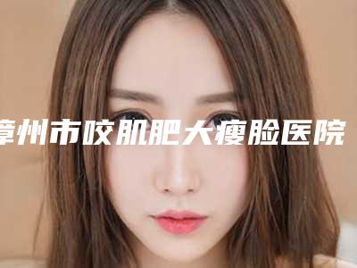 漳州市咬肌肥大瘦脸医院口碑排行十强提前公布一览-排名靠前漳州市整形医院
