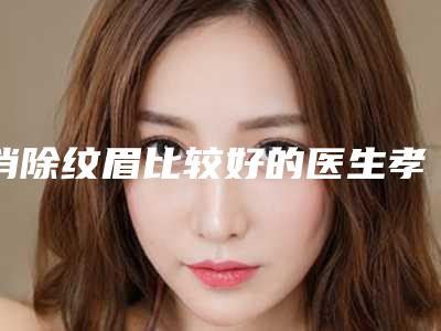消除纹眉比较好的医生孝感市(左海明医生专业任您挑选)