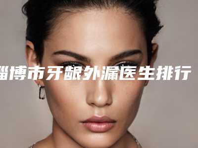 淄博市牙龈外漏医生排行前10位哪位口碑好-淄博市牙龈外漏口腔医生