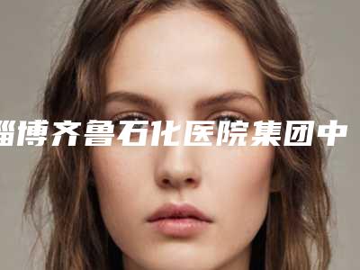 淄博齐鲁石化医院集团中心美容整形科,淄博乾美医疗美容门诊部项目价格表技术怎么样