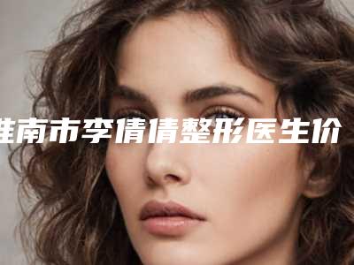 淮南市李倩倩整形医生价格(费用)清单全新升级曝出
