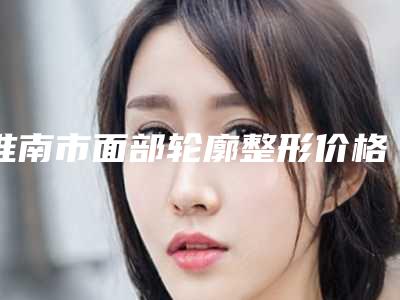 淮南市面部轮廓整形价格表一览表(近6个月均价为:31810元)