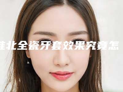 淮北全瓷牙套效果究竟怎样(淮北全瓷牙套整形手术的效果会反弹)