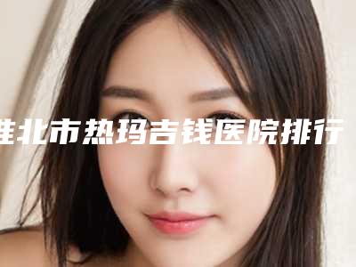 淮北市热玛吉钱医院排行top10强焕新发布-淮北市热玛吉钱整形医院